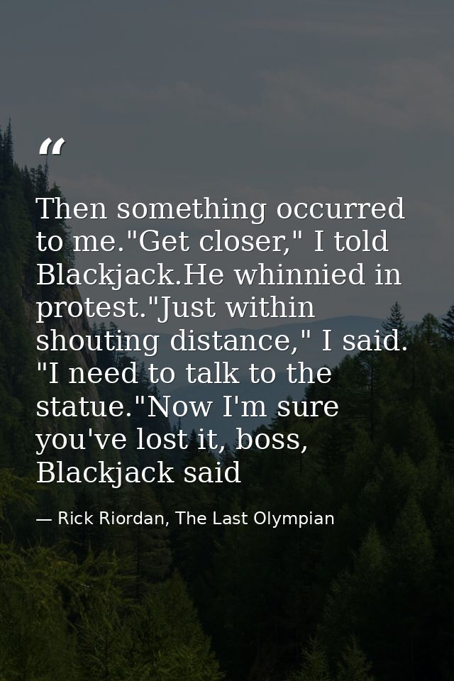 Then something occurred to me."Get closer," I told Blackjack.He whinnied in protest."Just within shouting distance," I s — Rick Riordan, The Last Olympian