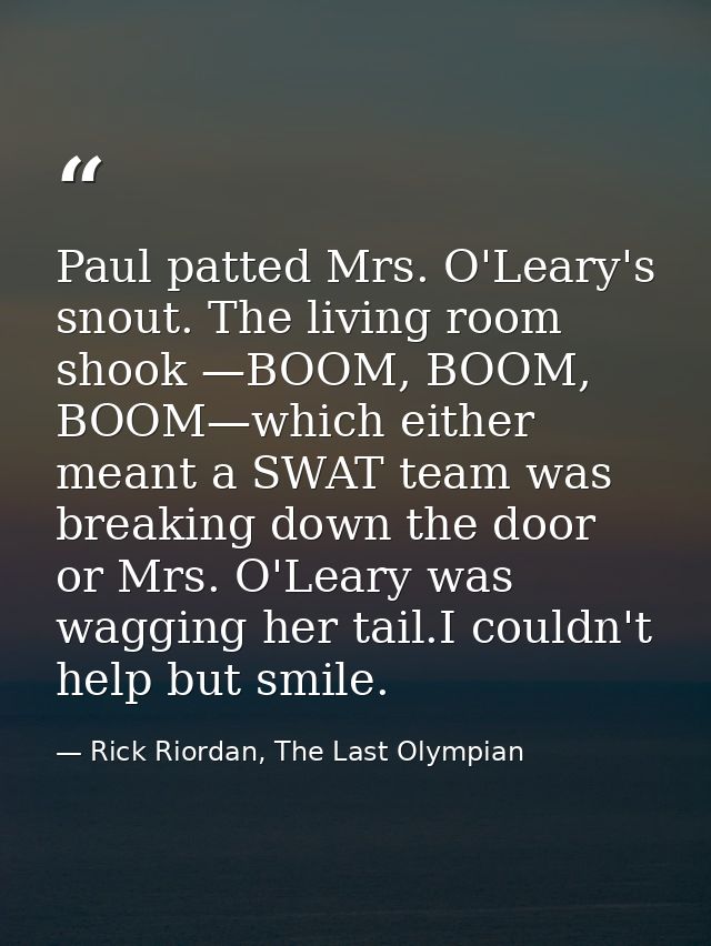 Paul patted Mrs. O'Leary's snout. The living room shook —BOOM, BOOM, BOOM—which either meant a SWAT team was breaking do — Rick Riordan, The Last Olympian