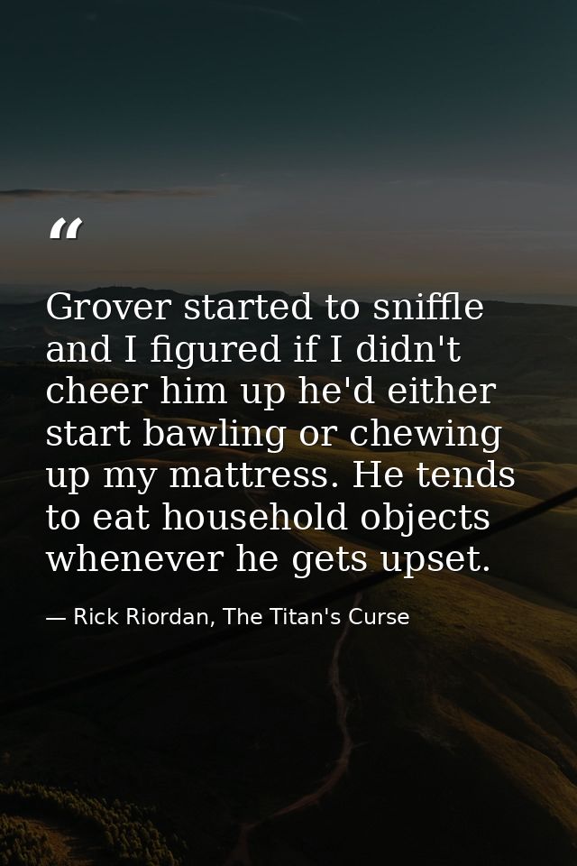 Grover started to sniffle and I figured if I didn't cheer him up he'd either start bawling or chewing up my mattress. He — Rick Riordan, The Titan's Curse
