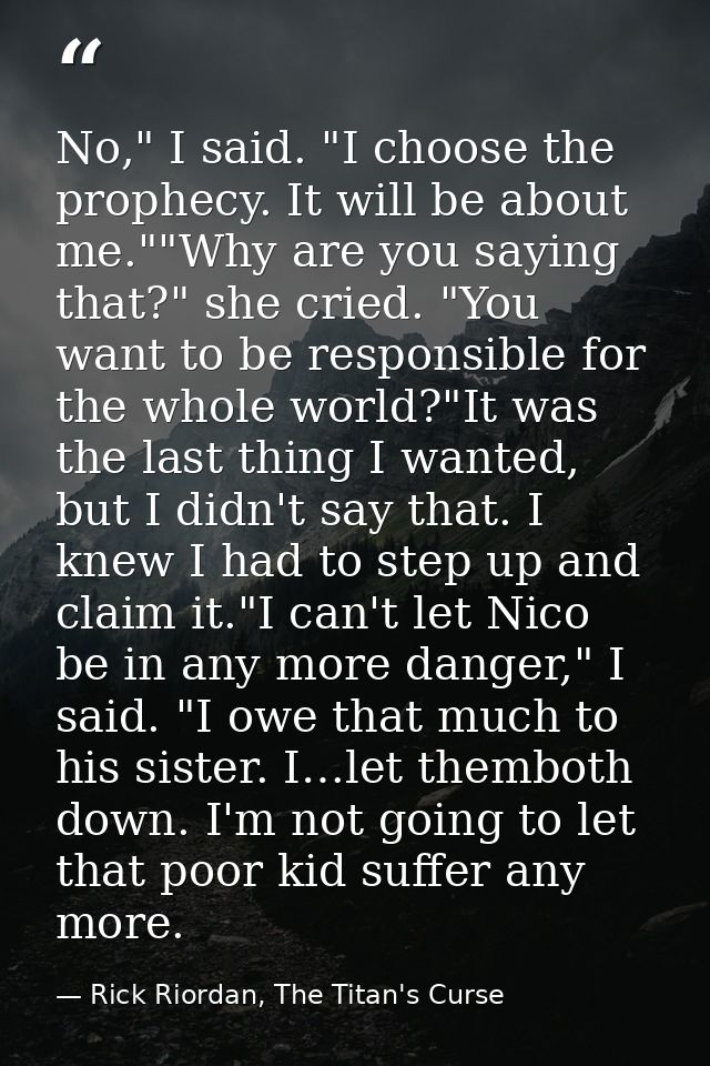 No," I said. "I choose the prophecy. It will be about me.""Why are you saying that?" she cried. "You want to be responsi — Rick Riordan, The Titan's Curse