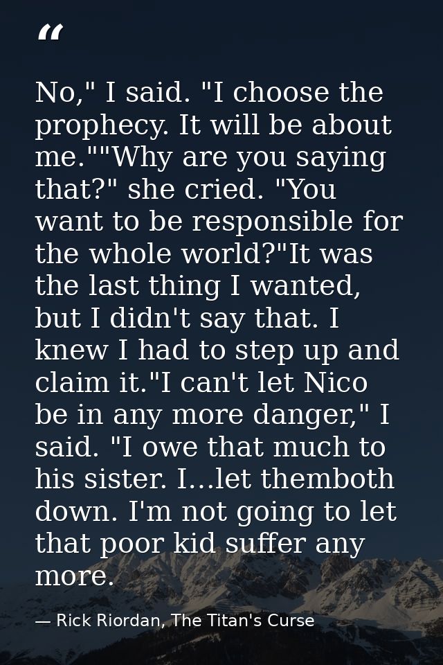 No," I said. "I choose the prophecy. It will be about me.""Why are you saying that?" she cried. "You want to be responsi — Rick Riordan, The Titan's Curse