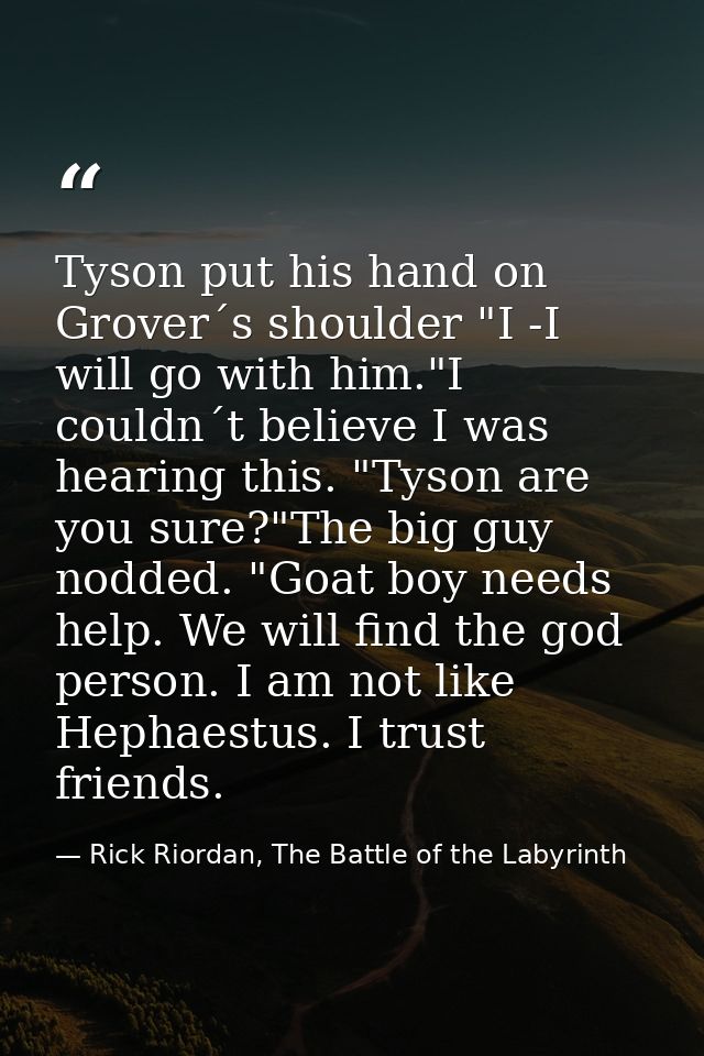 Tyson put his hand on Grover´s shoulder "I -I will go with him."I couldn´t believe I was hearing this. "Tyson are you su — Rick Riordan, The Battle of the Labyrinth
