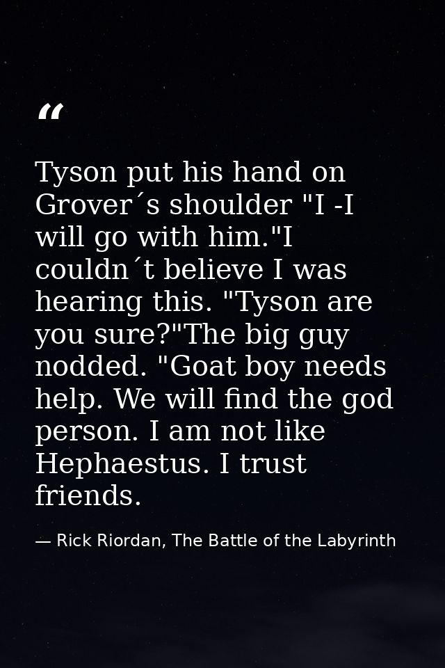 Tyson put his hand on Grover´s shoulder "I -I will go with him."I couldn´t believe I was hearing this. "Tyson are you su — Rick Riordan, The Battle of the Labyrinth