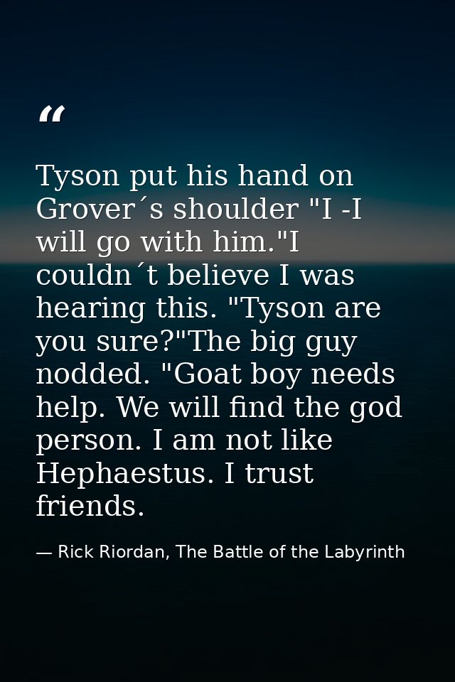 Tyson put his hand on Grover´s shoulder "I -I will go with him."I couldn´t believe I was hearing this. "Tyson are you su — Rick Riordan, The Battle of the Labyrinth