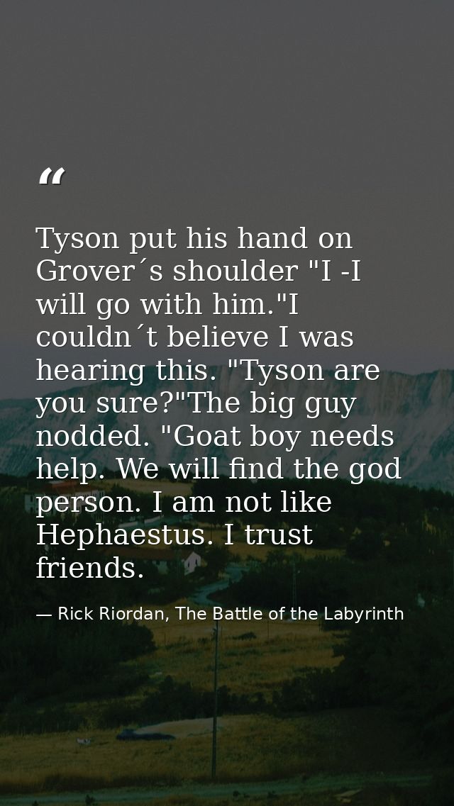 Tyson put his hand on Grover´s shoulder "I -I will go with him."I couldn´t believe I was hearing this. "Tyson are you su — Rick Riordan, The Battle of the Labyrinth