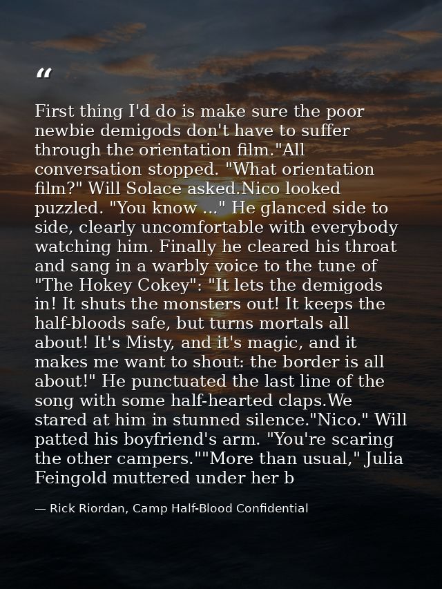 First thing I'd do is make sure the poor newbie demigods don't have to suffer through the orientation film."All conversa — Rick Riordan, Camp Half-Blood Confidential