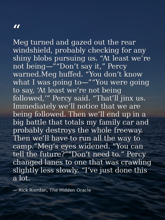 Meg turned and gazed out the rear windshield, probably checking for any shiny blobs pursuing us. “At least we’re not bei — Rick Riordan, The Hidden Oracle