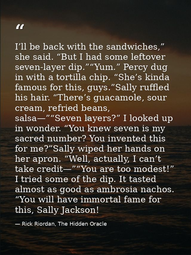 I’ll be back with the sandwiches,” she said. “But I had some leftover seven-layer dip.”“Yum.” Percy dug in with a tortil — Rick Riordan, The Hidden Oracle
