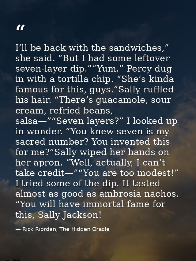 I’ll be back with the sandwiches,” she said. “But I had some leftover seven-layer dip.”“Yum.” Percy dug in with a tortil — Rick Riordan, The Hidden Oracle
