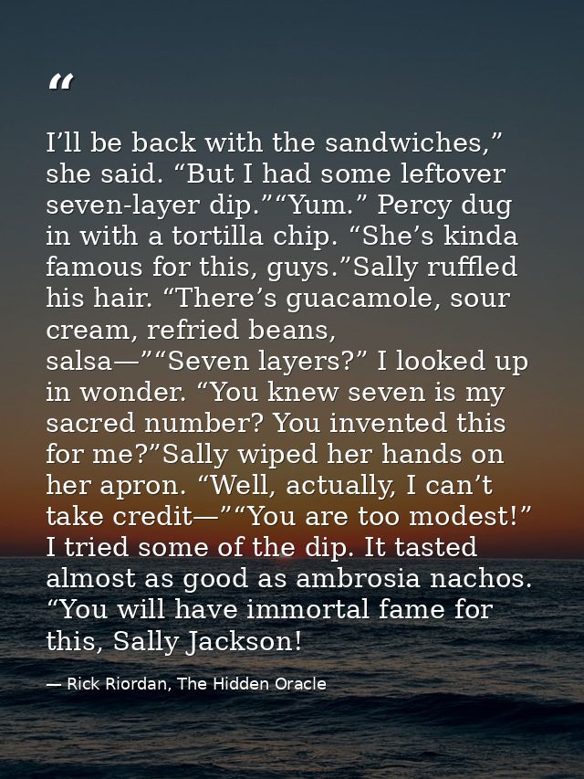 I’ll be back with the sandwiches,” she said. “But I had some leftover seven-layer dip.”“Yum.” Percy dug in with a tortil — Rick Riordan, The Hidden Oracle