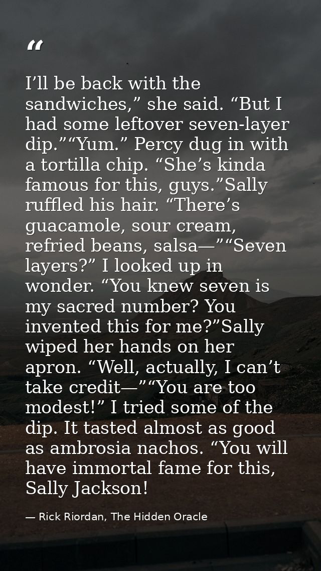 I’ll be back with the sandwiches,” she said. “But I had some leftover seven-layer dip.”“Yum.” Percy dug in with a tortil — Rick Riordan, The Hidden Oracle