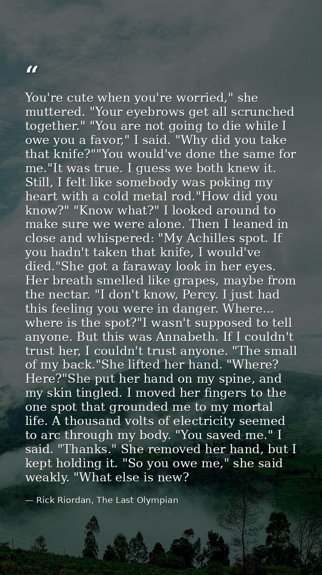You're cute when you're worried," she muttered. "Your eyebrows get all scrunched together." "You are not going to die wh — Rick Riordan, The Last Olympian
