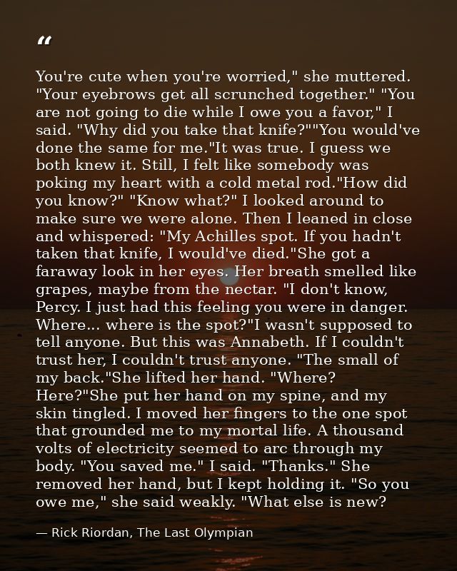 You're cute when you're worried," she muttered. "Your eyebrows get all scrunched together." "You are not going to die wh — Rick Riordan, The Last Olympian