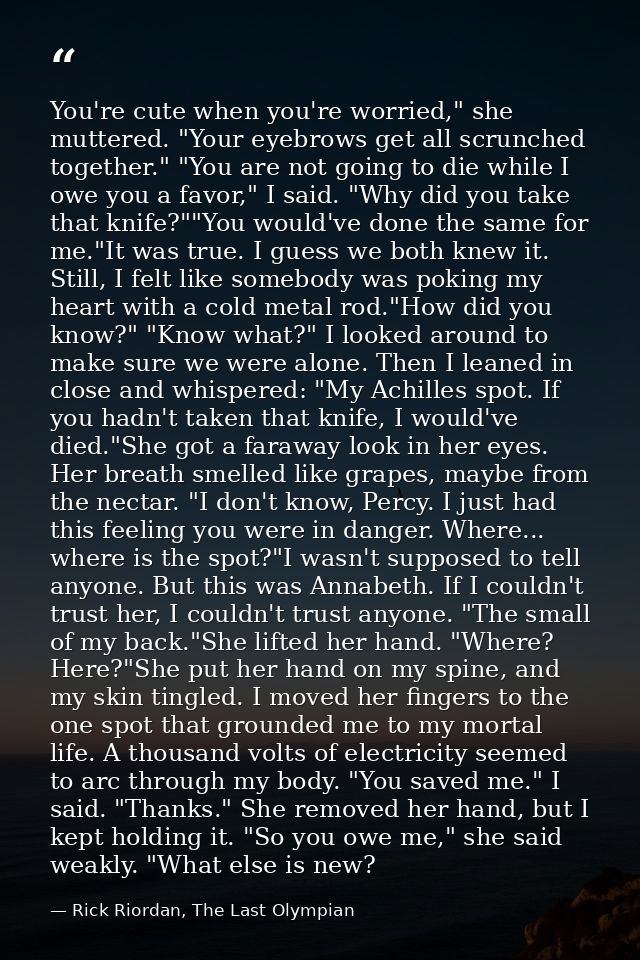 You're cute when you're worried," she muttered. "Your eyebrows get all scrunched together." "You are not going to die wh — Rick Riordan, The Last Olympian