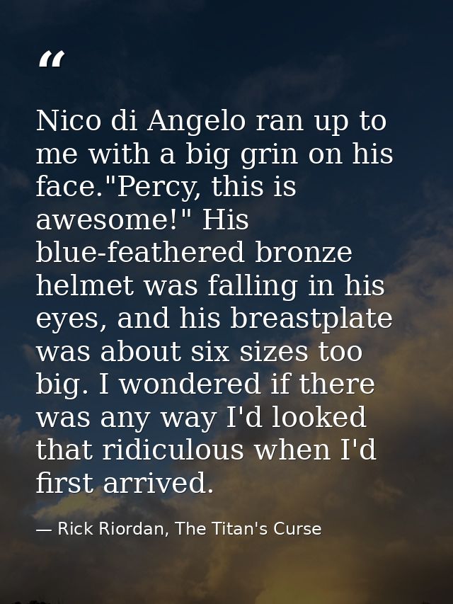 Nico di Angelo ran up to me with a big grin on his face."Percy, this is awesome!" His blue-feathered bronze helmet was f — Rick Riordan, The Titan's Curse