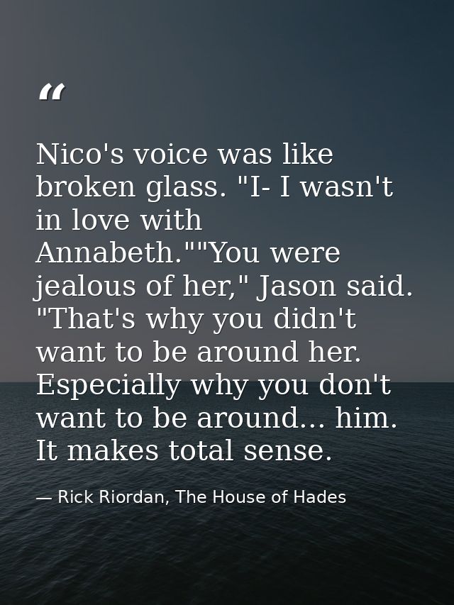 Nico's voice was like broken glass. "I- I wasn't in love with Annabeth.""You were jealous of her," Jason said. "That's w — Rick Riordan, The House of Hades