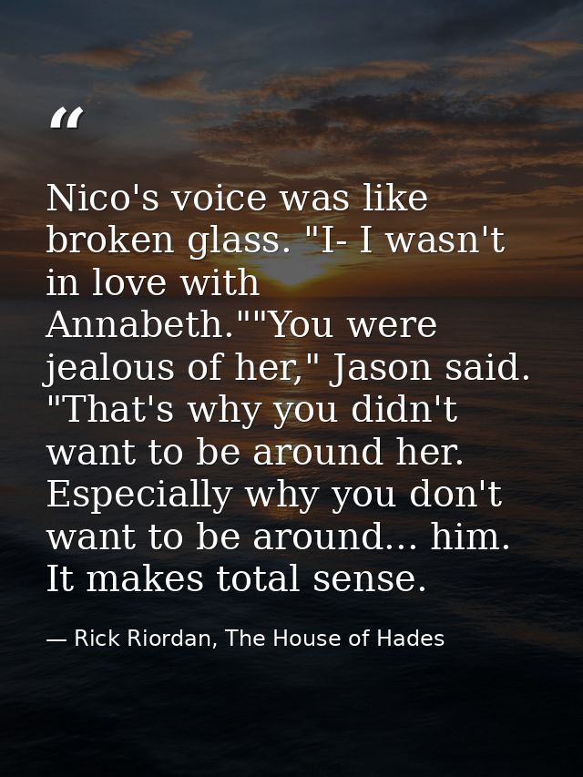 Nico's voice was like broken glass. "I- I wasn't in love with Annabeth.""You were jealous of her," Jason said. "That's w — Rick Riordan, The House of Hades