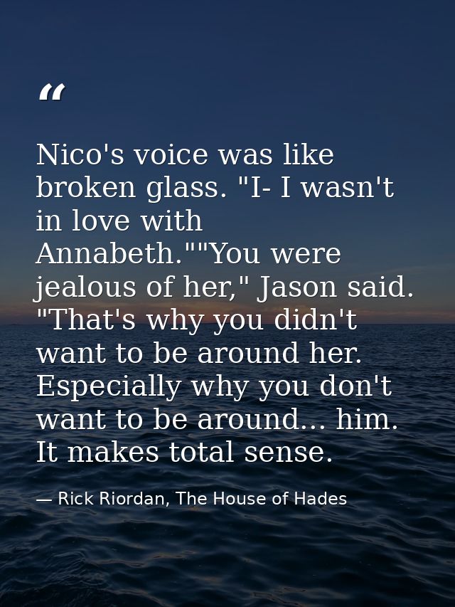 Nico's voice was like broken glass. "I- I wasn't in love with Annabeth.""You were jealous of her," Jason said. "That's w — Rick Riordan, The House of Hades