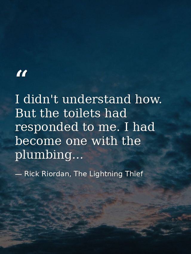 I didn't understand how. But the toilets had responded to me. I had become one with the plumbing... — Rick Riordan, The Lightning Thief