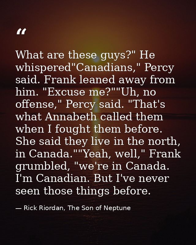 What are these guys?" He whispered"Canadians," Percy said. Frank leaned away from him. "Excuse me?""Uh, no offense," Per — Rick Riordan, The Son of Neptune