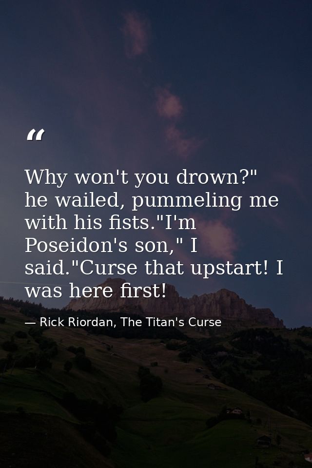 Why won't you drown?" he wailed, pummeling me with his fists."I'm Poseidon's son," I said."Curse that upstart! I was her — Rick Riordan, The Titan's Curse