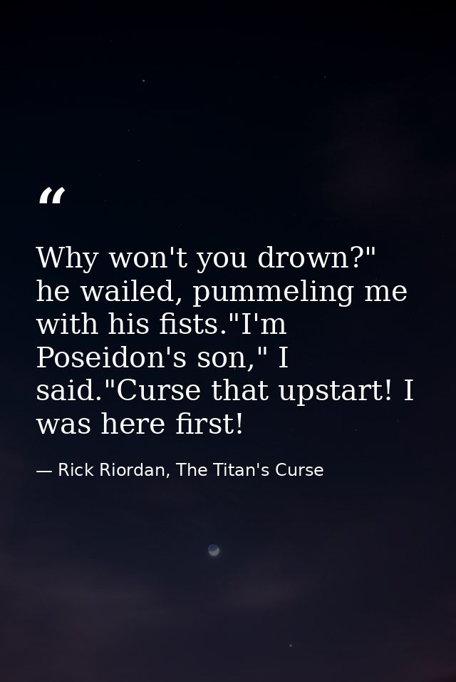 Why won't you drown?" he wailed, pummeling me with his fists."I'm Poseidon's son," I said."Curse that upstart! I was her — Rick Riordan, The Titan's Curse