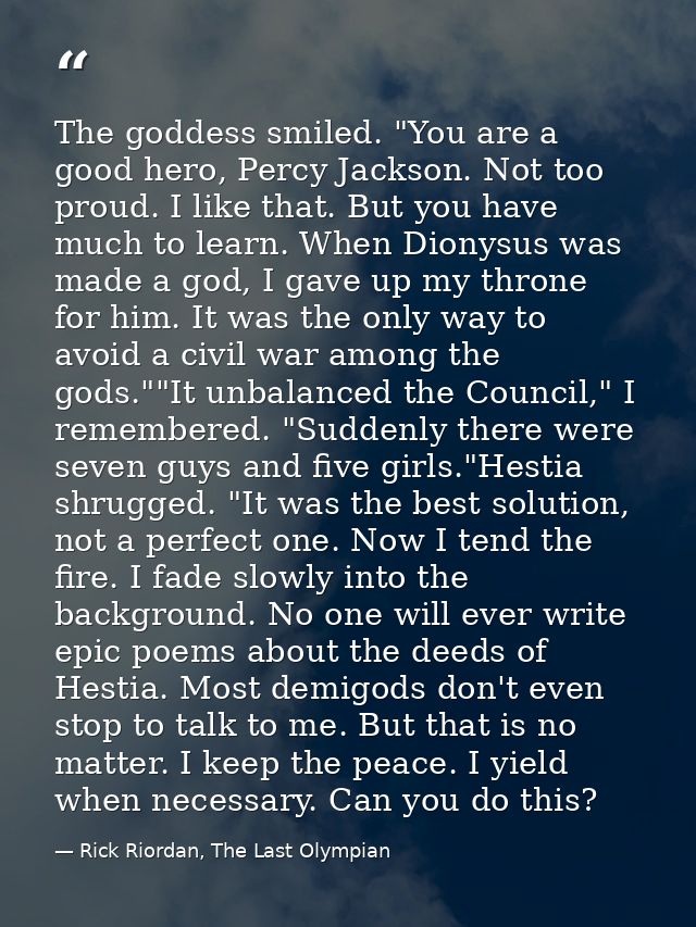 The goddess smiled. "You are a good hero, Percy Jackson. Not too proud. I like that. But you have much to learn. When Di — Rick Riordan, The Last Olympian