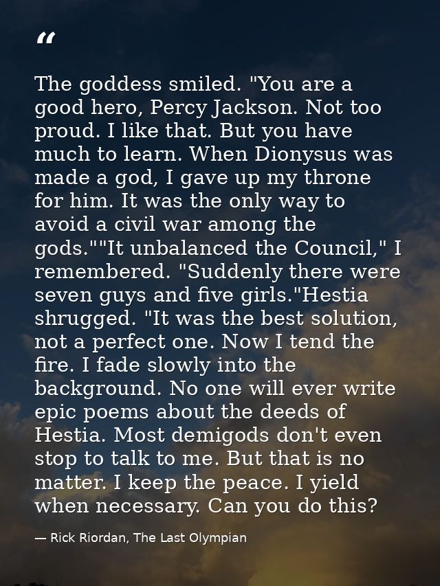 The goddess smiled. "You are a good hero, Percy Jackson. Not too proud. I like that. But you have much to learn. When Di — Rick Riordan, The Last Olympian
