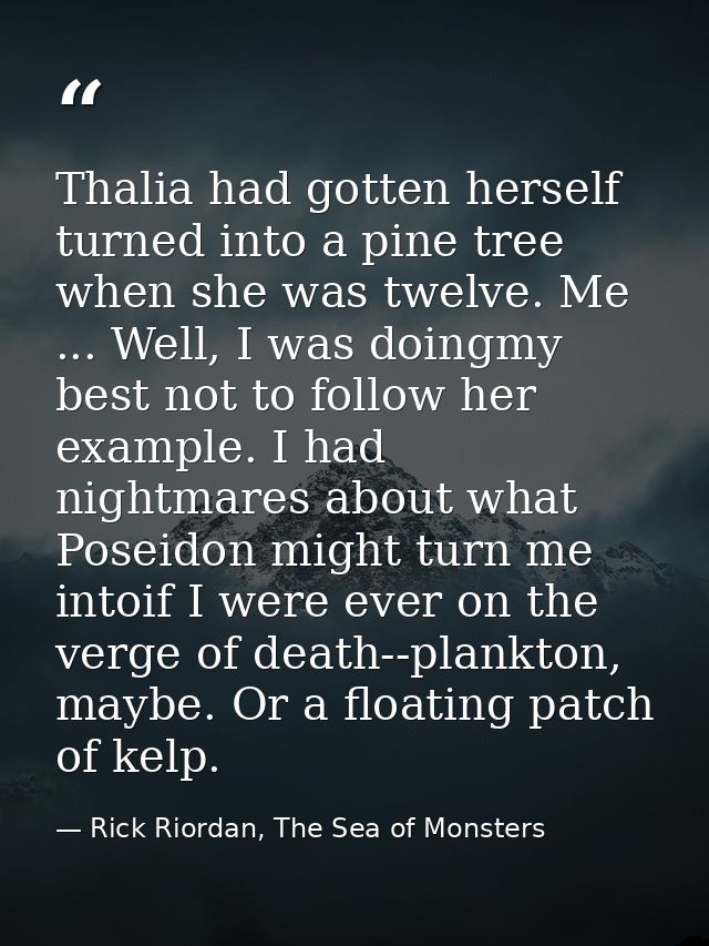 Thalia had gotten herself turned into a pine tree when she was twelve. Me ... Well, I was doingmy best not to follow her — Rick Riordan, The Sea of Monsters
