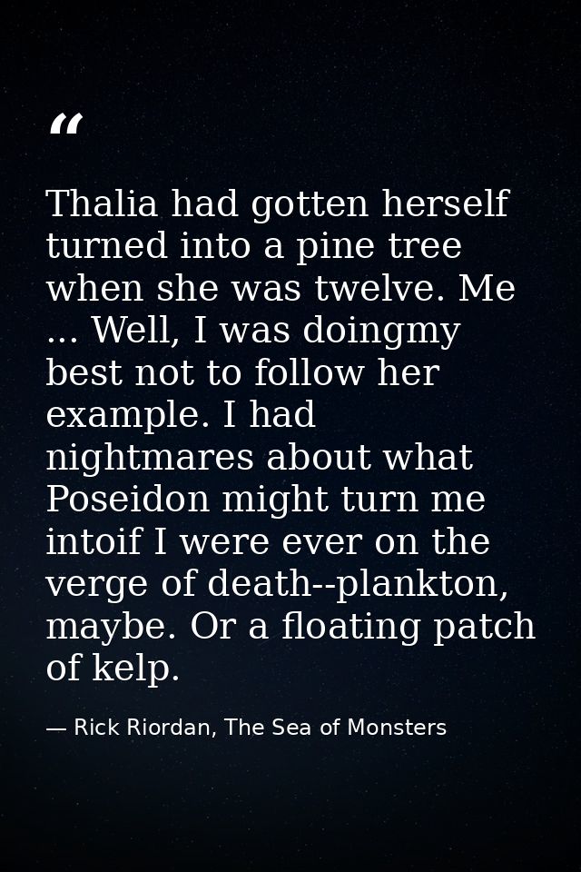 Thalia had gotten herself turned into a pine tree when she was twelve. Me ... Well, I was doingmy best not to follow her — Rick Riordan, The Sea of Monsters