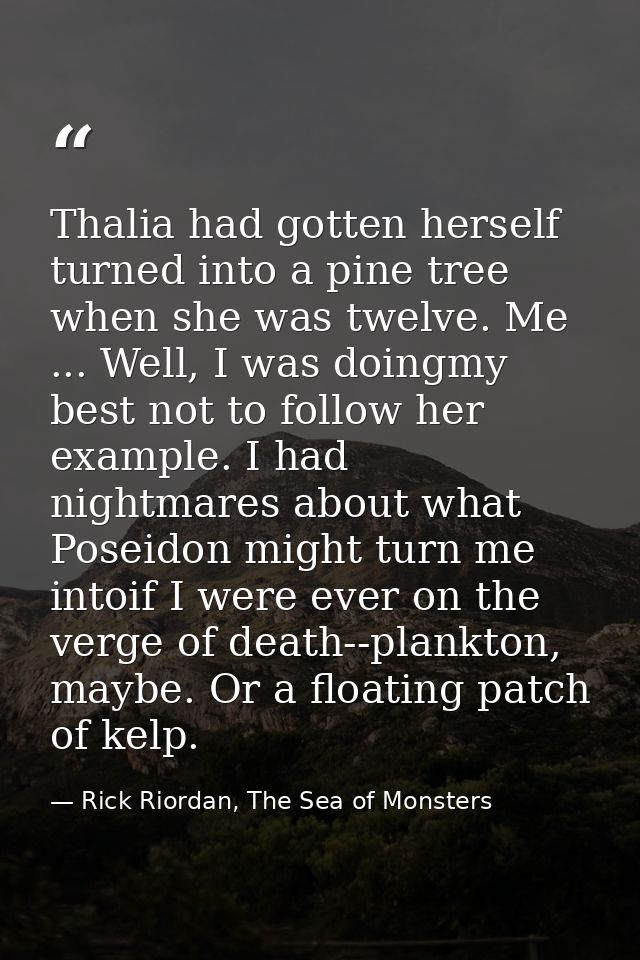 Thalia had gotten herself turned into a pine tree when she was twelve. Me ... Well, I was doingmy best not to follow her — Rick Riordan, The Sea of Monsters