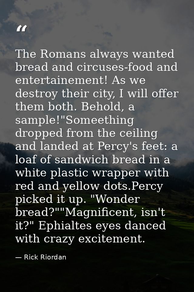 The Romans always wanted bread and circuses-food and entertainement! As we destroy their city, I will offer them both. B — Rick Riordan