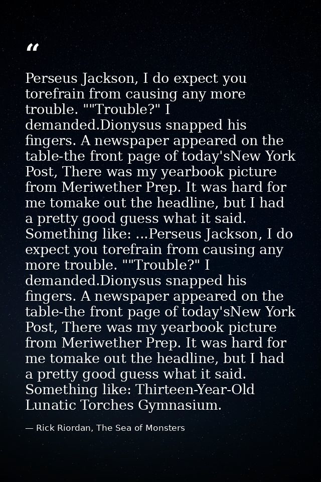 Perseus Jackson, I do expect you torefrain from causing any more trouble. ""Trouble?" I demanded.Dionysus snapped his fi — Rick Riordan, The Sea of Monsters