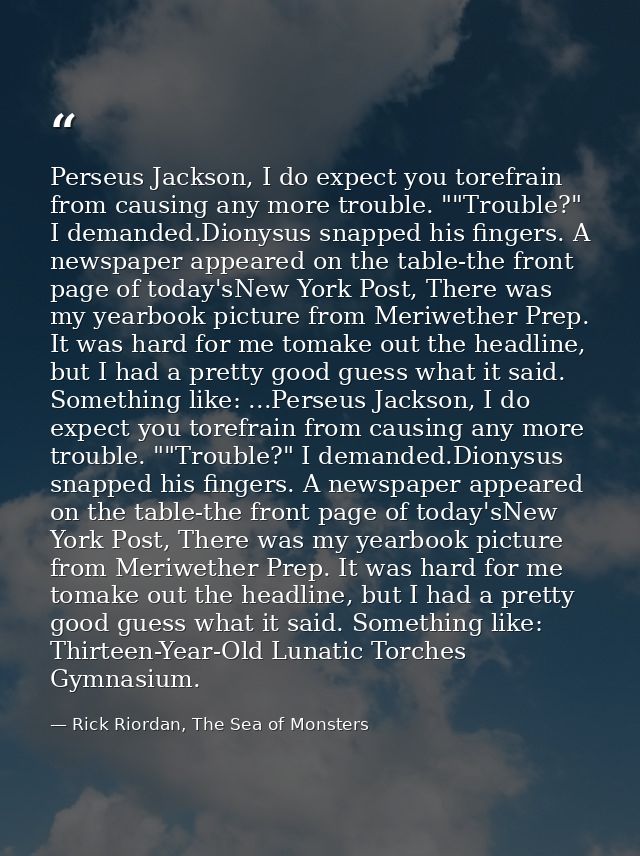 Perseus Jackson, I do expect you torefrain from causing any more trouble. ""Trouble?" I demanded.Dionysus snapped his fi — Rick Riordan, The Sea of Monsters