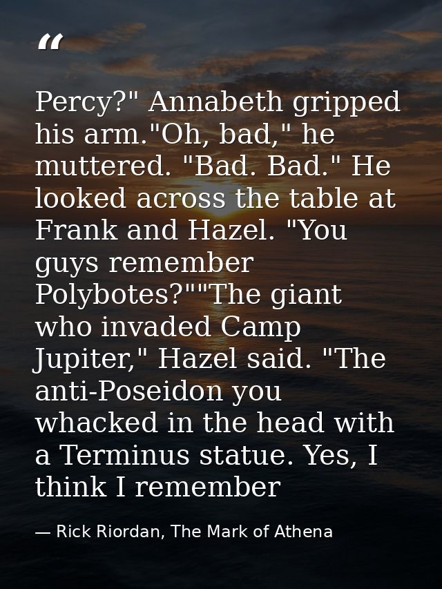 Percy?" Annabeth gripped his arm."Oh, bad," he muttered. "Bad. Bad." He looked across the table at Frank and Hazel. "You — Rick Riordan, The Mark of Athena