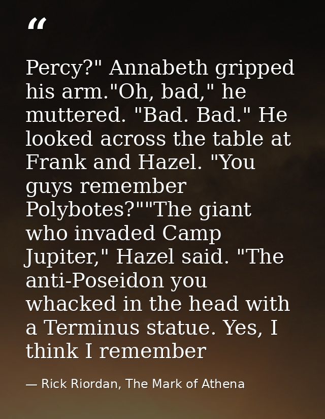 Percy?" Annabeth gripped his arm."Oh, bad," he muttered. "Bad. Bad." He looked across the table at Frank and Hazel. "You — Rick Riordan, The Mark of Athena