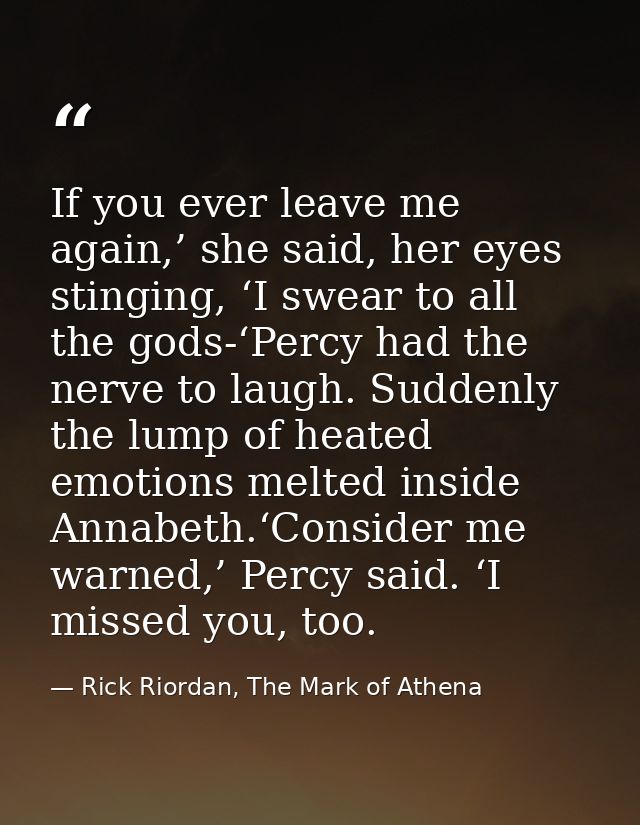 If you ever leave me again,’ she said, her eyes stinging, ‘I swear to all the gods-‘Percy had the nerve to laugh. Sudden — Rick Riordan, The Mark of Athena