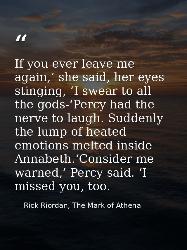 If you ever leave me again,’ she said, her eyes stinging, ‘I swear to all the gods-‘Percy had the nerve to laugh. Sudden — Rick Riordan, The Mark of Athena