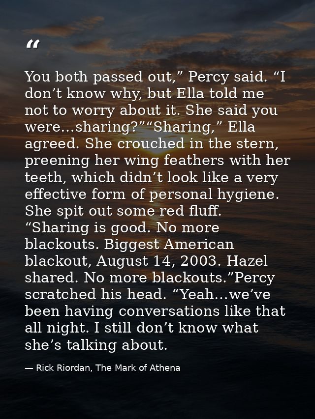 You both passed out,” Percy said. “I don’t know why, but Ella told me not to worry about it. She said you were…sharing?” — Rick Riordan, The Mark of Athena