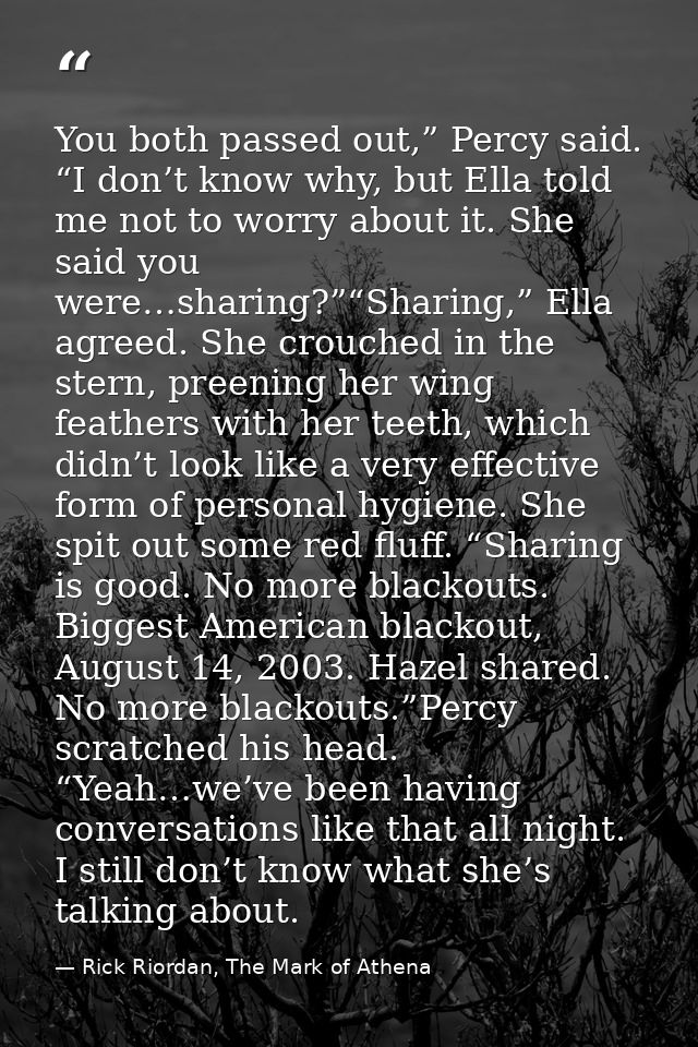 You both passed out,” Percy said. “I don’t know why, but Ella told me not to worry about it. She said you were…sharing?” — Rick Riordan, The Mark of Athena