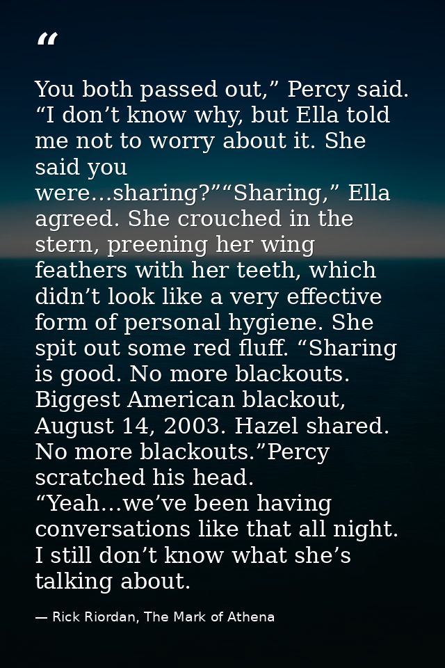 You both passed out,” Percy said. “I don’t know why, but Ella told me not to worry about it. She said you were…sharing?” — Rick Riordan, The Mark of Athena