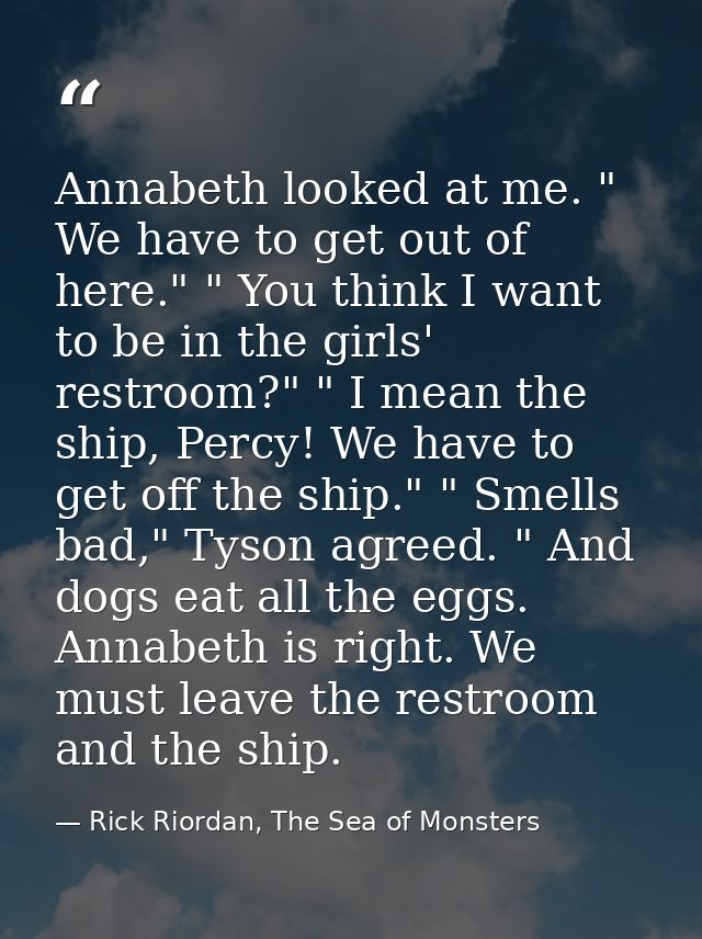 Annabeth looked at me. " We have to get out of here." " You think I want to be in the girls' restroom?" " I mean the shi — Rick Riordan, The Sea of Monsters