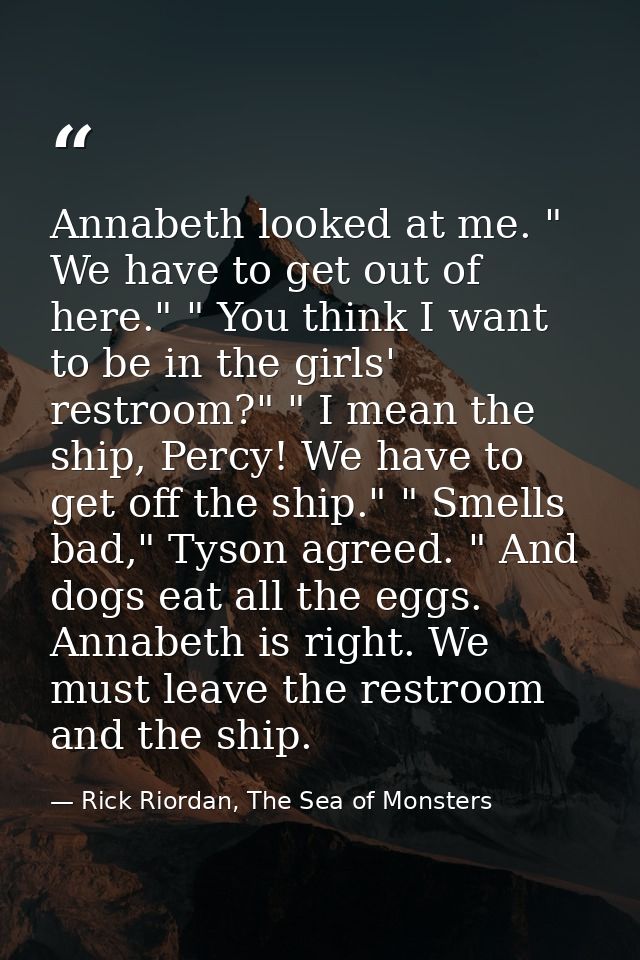 Annabeth looked at me. " We have to get out of here." " You think I want to be in the girls' restroom?" " I mean the shi — Rick Riordan, The Sea of Monsters