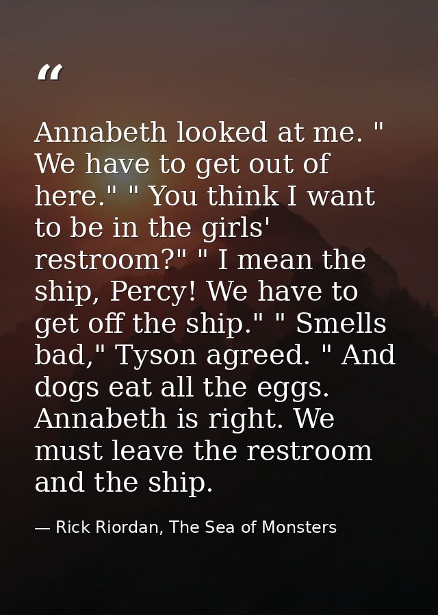 Annabeth looked at me. " We have to get out of here." " You think I want to be in the girls' restroom?" " I mean the shi — Rick Riordan, The Sea of Monsters