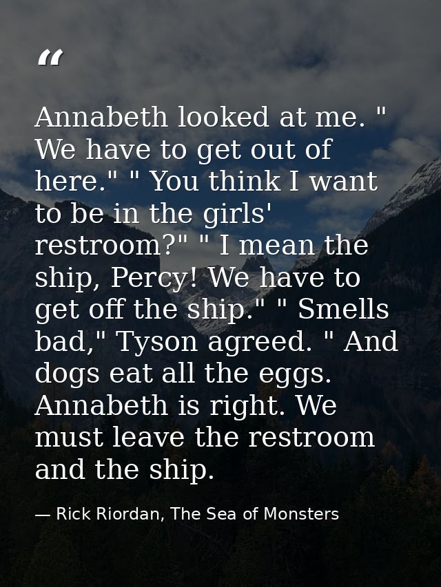 Annabeth looked at me. " We have to get out of here." " You think I want to be in the girls' restroom?" " I mean the shi — Rick Riordan, The Sea of Monsters