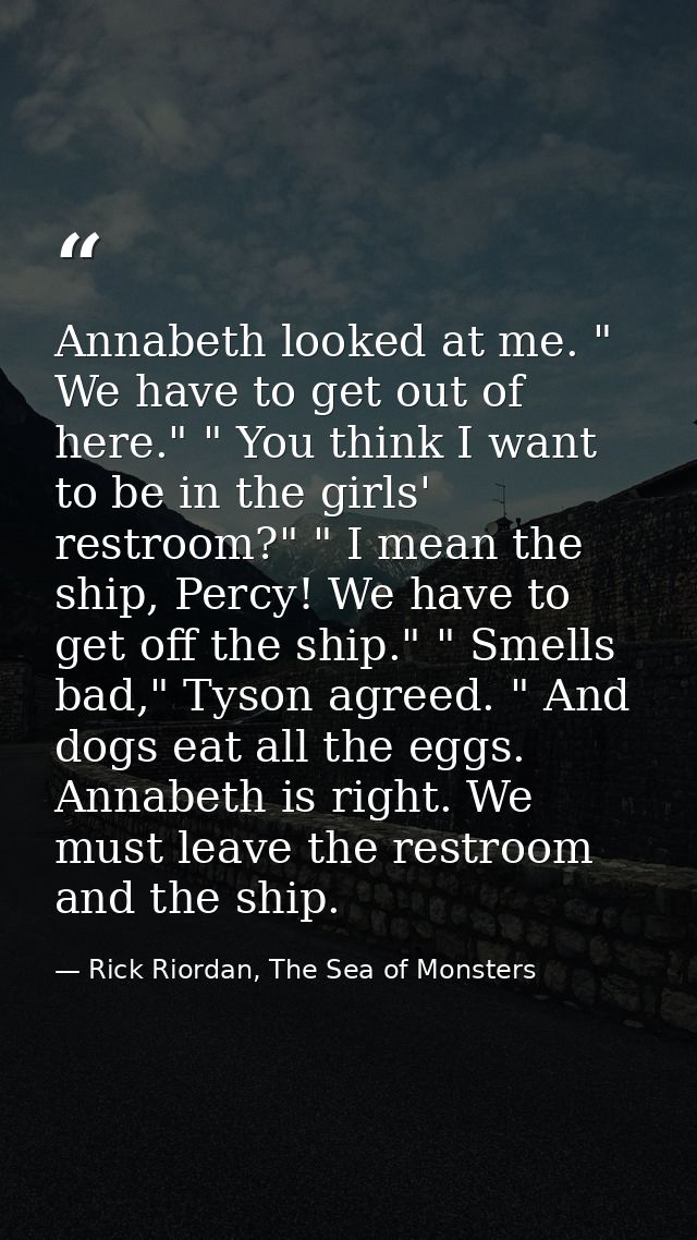 Annabeth looked at me. " We have to get out of here." " You think I want to be in the girls' restroom?" " I mean the shi — Rick Riordan, The Sea of Monsters
