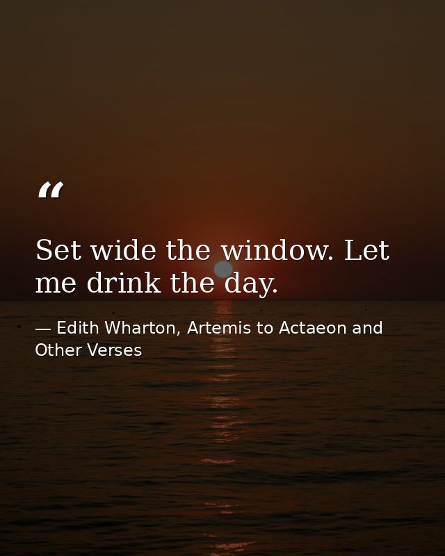 Set wide the window. Let me drink the day. — Edith Wharton, Artemis to Actaeon and Other Verses