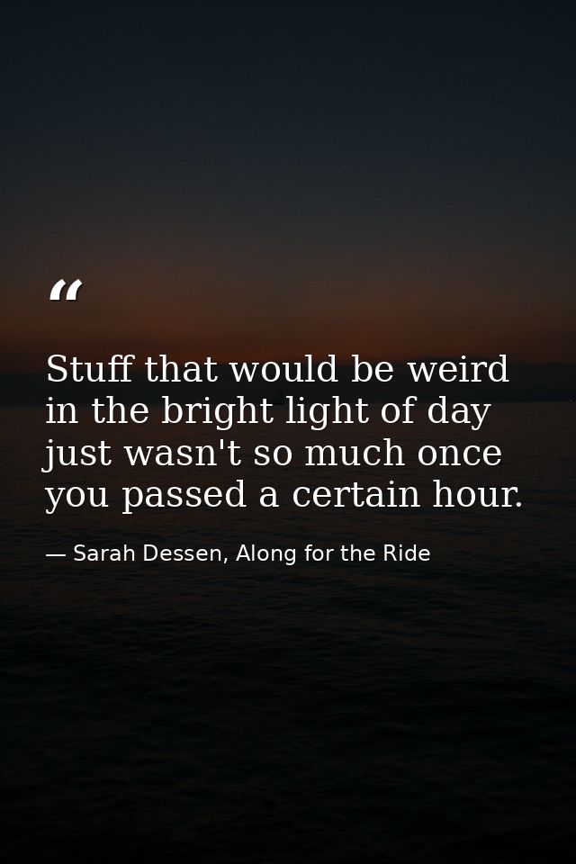 Stuff that would be weird in the bright light of day just wasn't so much once you passed a certain hour. — Sarah Dessen, Along for the Ride