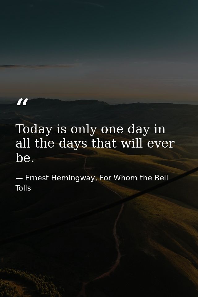 Today is only one day in all the days that will ever be. — Ernest Hemingway, For Whom the Bell Tolls