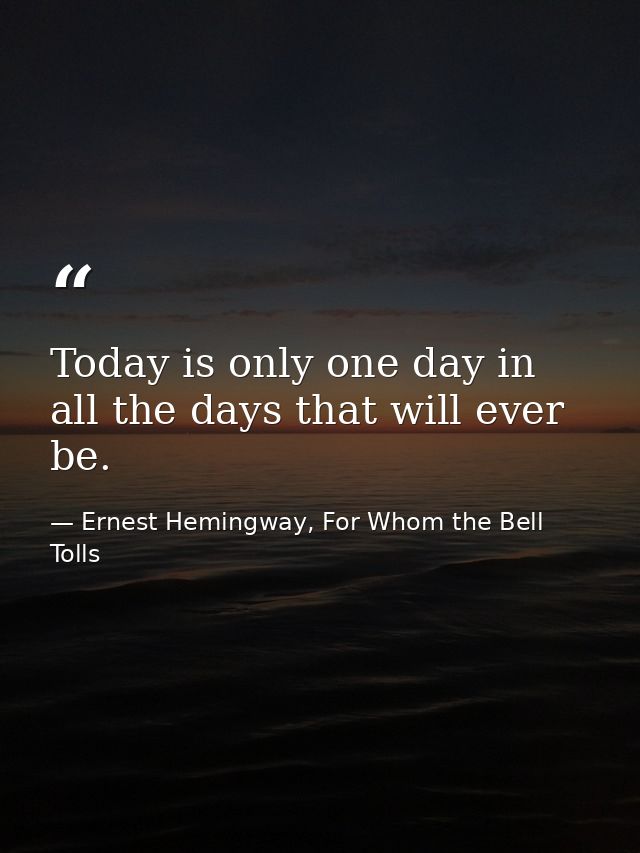 Today is only one day in all the days that will ever be. — Ernest Hemingway, For Whom the Bell Tolls